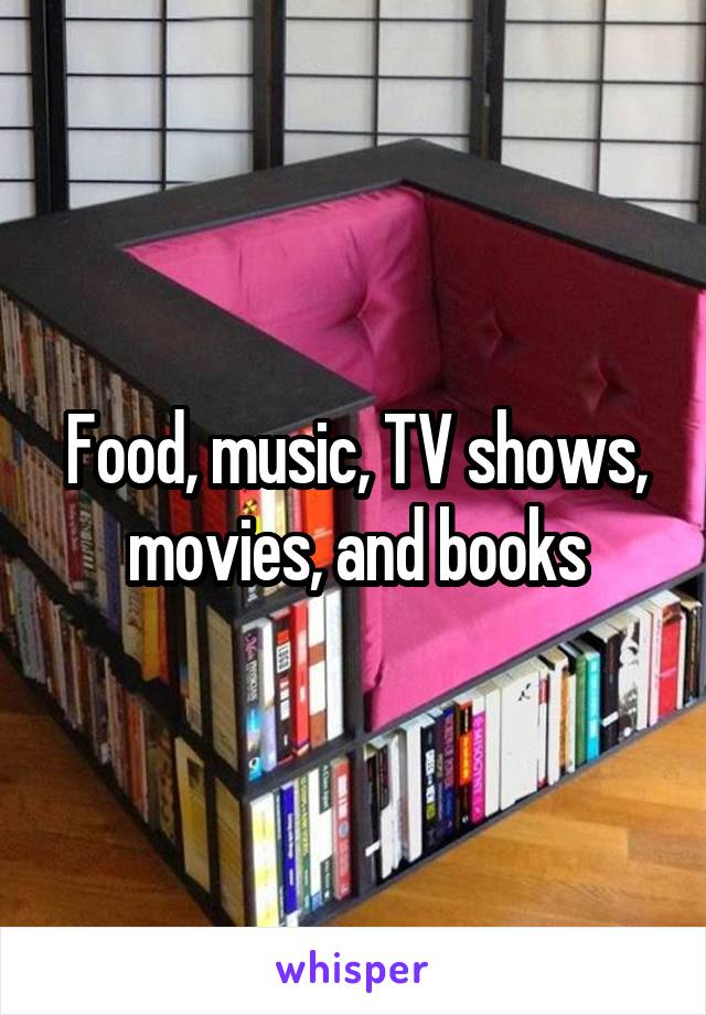 Food, music, TV shows, movies, and books