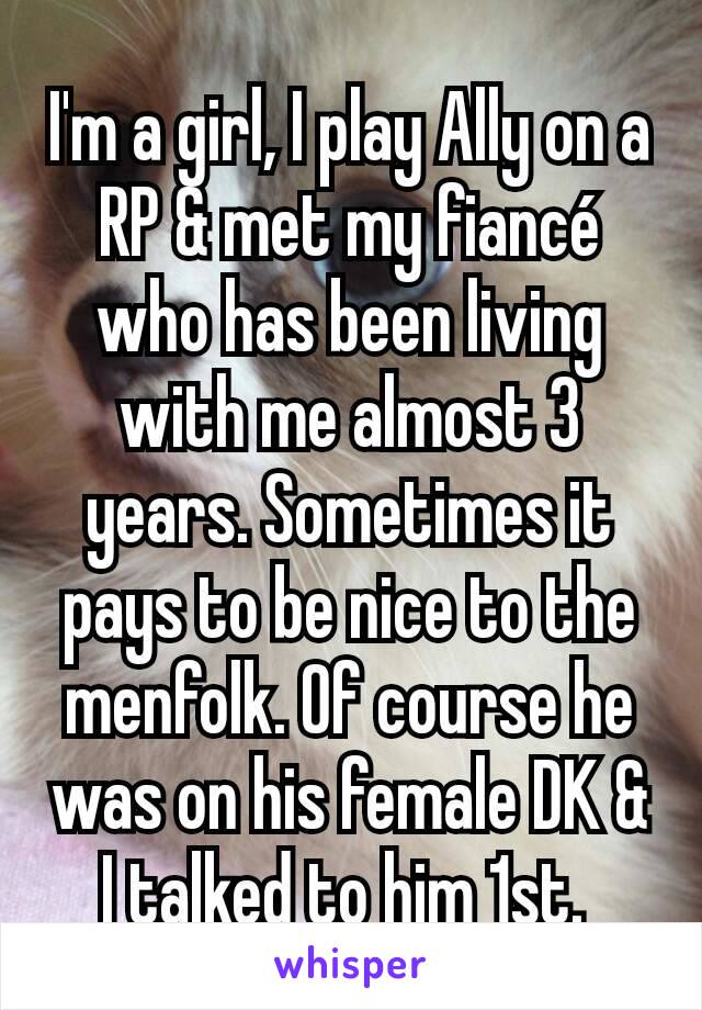 I'm a girl, I play Ally on a RP & met my fiancé who has been living with me almost 3 years. Sometimes it pays to be nice to the menfolk. Of course he was on his female DK & I talked to him 1st. 