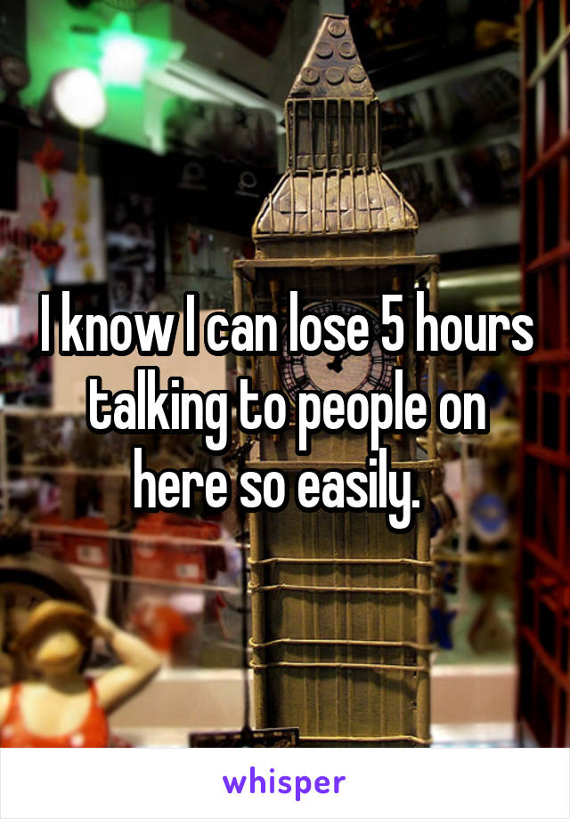 I know I can lose 5 hours talking to people on here so easily.  