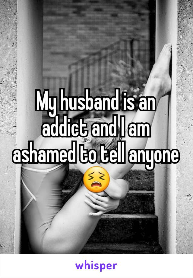 My husband is an addict and I am ashamed to tell anyone 😣