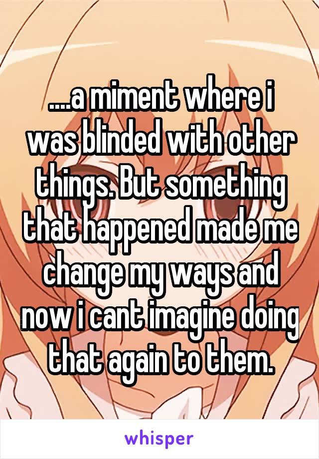 ....a miment where i was blinded with other things. But something that happened made me change my ways and now i cant imagine doing that again to them.