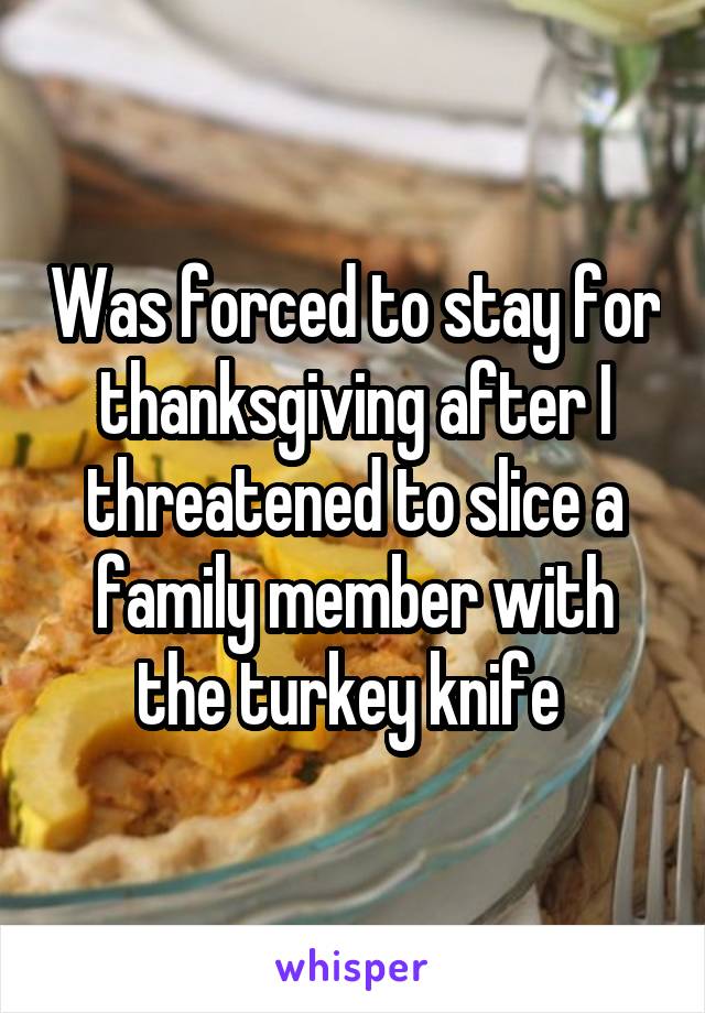 Was forced to stay for thanksgiving after I threatened to slice a family member with the turkey knife 