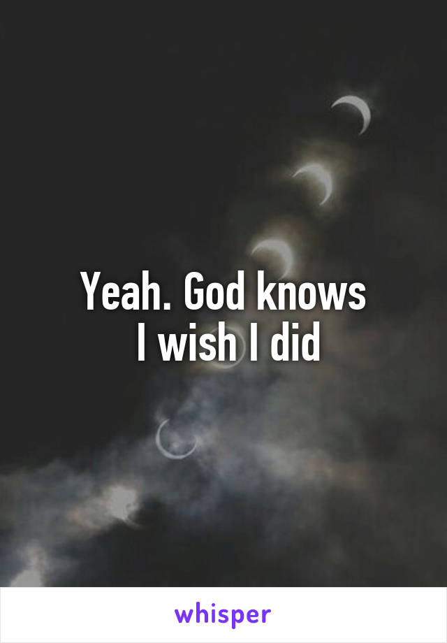 Yeah. God knows
 I wish I did