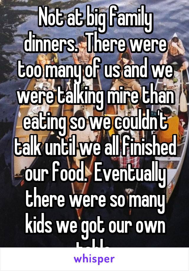 Not at big family dinners.  There were too many of us and we were talking mire than eating so we couldn't talk until we all finished our food.  Eventually there were so many kids we got our own table.