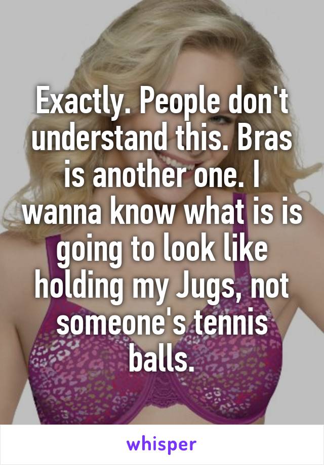 Exactly. People don't understand this. Bras is another one. I wanna know what is is going to look like holding my Jugs, not someone's tennis balls.