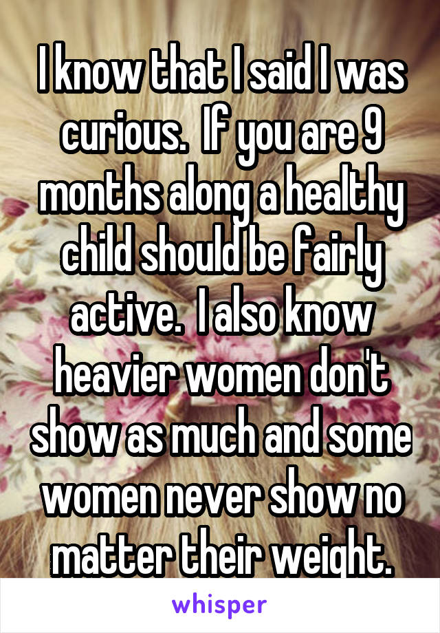 I know that I said I was curious.  If you are 9 months along a healthy child should be fairly active.  I also know heavier women don't show as much and some women never show no matter their weight.