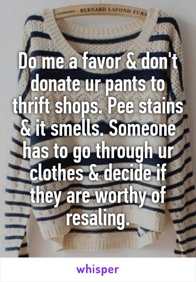 Do me a favor & don't donate ur pants to thrift shops. Pee stains & it smells. Someone has to go through ur clothes & decide if they are worthy of resaling.