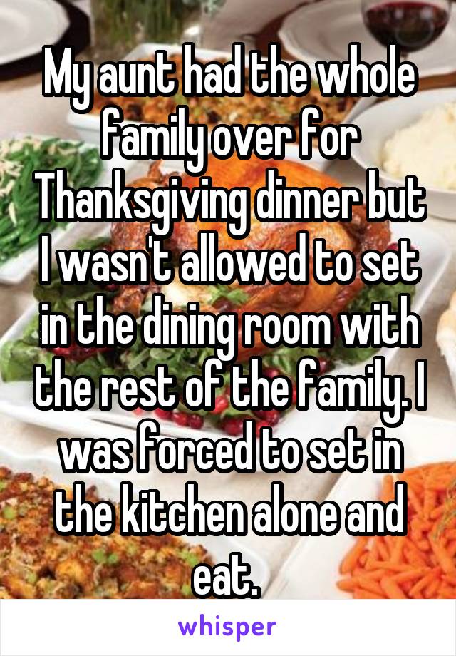 My aunt had the whole family over for Thanksgiving dinner but I wasn't allowed to set in the dining room with the rest of the family. I was forced to set in the kitchen alone and eat. 