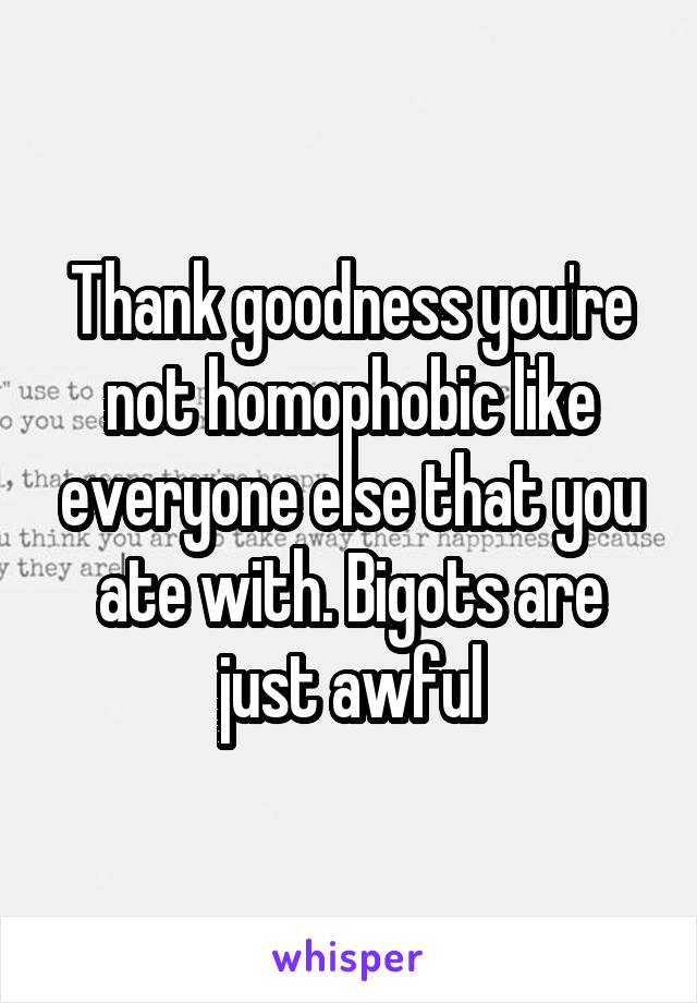 Thank goodness you're not homophobic like everyone else that you ate with. Bigots are just awful