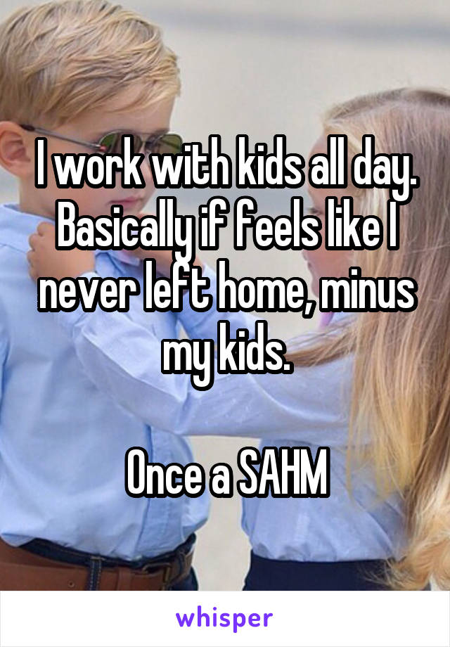I work with kids all day. Basically if feels like I never left home, minus my kids.

Once a SAHM