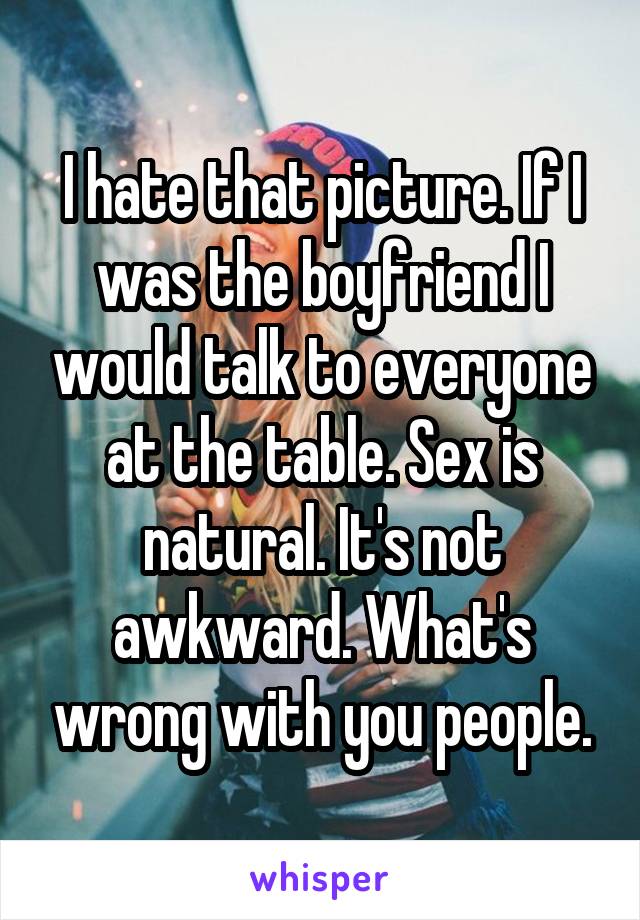 I hate that picture. If I was the boyfriend I would talk to everyone at the table. Sex is natural. It's not awkward. What's wrong with you people.