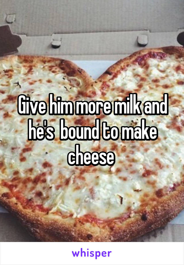 Give him more milk and he's  bound to make cheese 