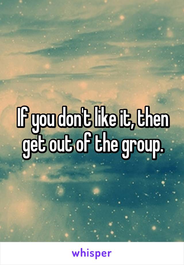 If you don't like it, then get out of the group.