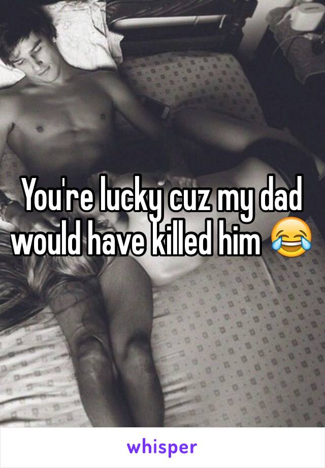 You're lucky cuz my dad would have killed him 😂