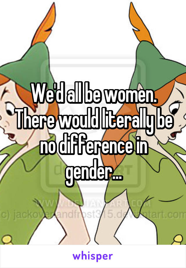 We'd all be women. There would literally be no difference in gender...
