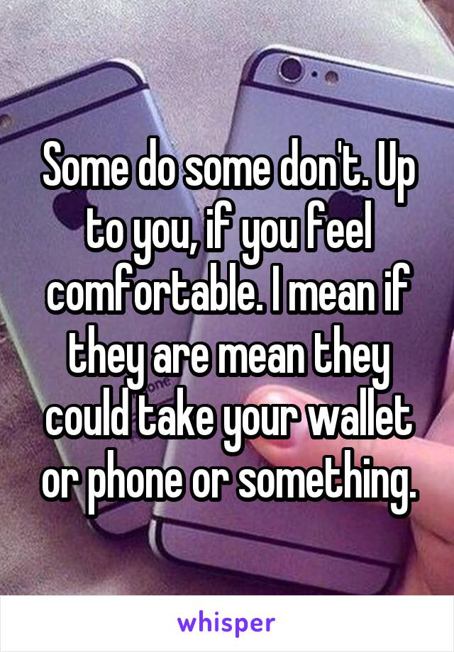 Some do some don't. Up to you, if you feel comfortable. I mean if they are mean they could take your wallet or phone or something.