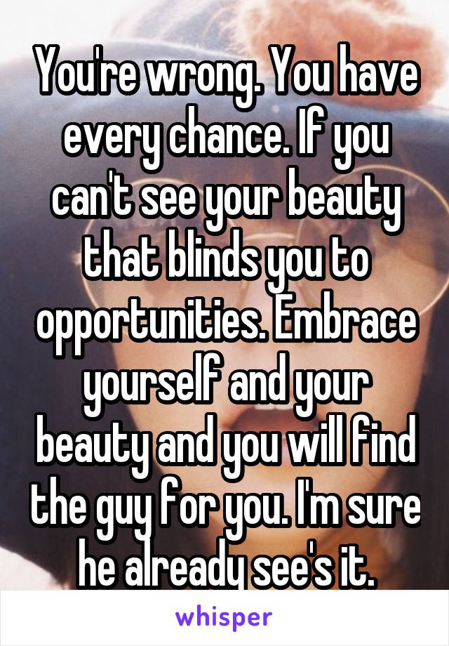 You're wrong. You have every chance. If you can't see your beauty that blinds you to opportunities. Embrace yourself and your beauty and you will find the guy for you. I'm sure he already see's it.