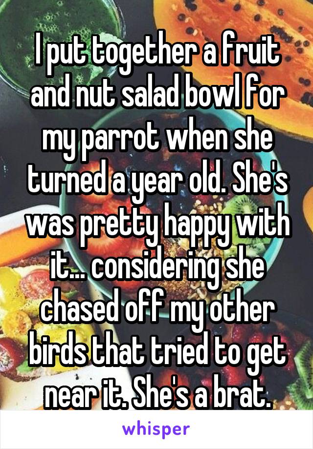 I put together a fruit and nut salad bowl for my parrot when she turned a year old. She's was pretty happy with it... considering she chased off my other birds that tried to get near it. She's a brat.