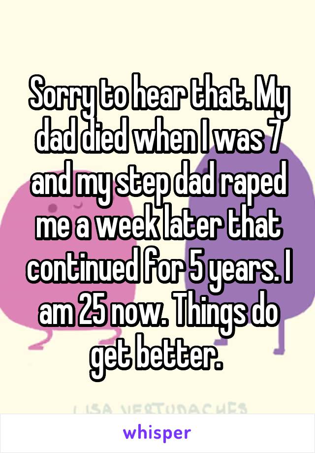 Sorry to hear that. My dad died when I was 7 and my step dad raped me a week later that continued for 5 years. I am 25 now. Things do get better. 