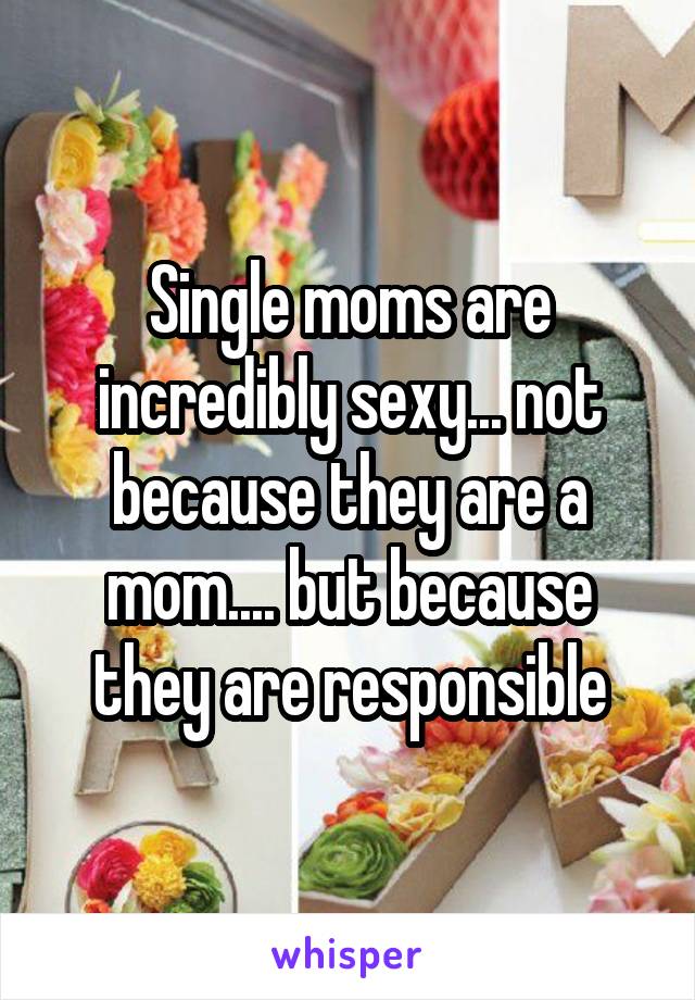 Single moms are incredibly sexy... not because they are a mom.... but because they are responsible