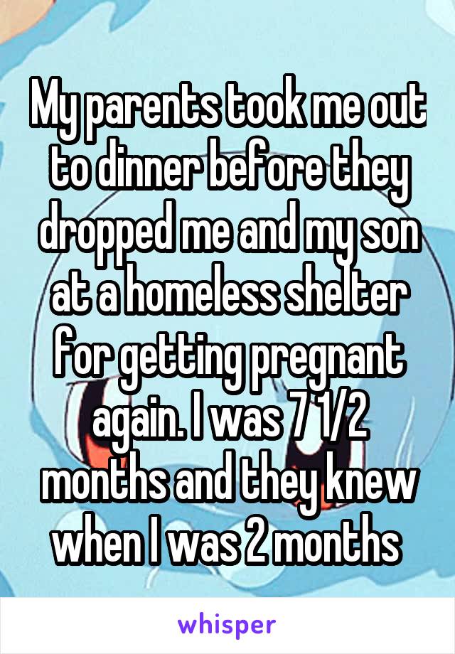 My parents took me out to dinner before they dropped me and my son at a homeless shelter for getting pregnant again. I was 7 1/2 months and they knew when I was 2 months 