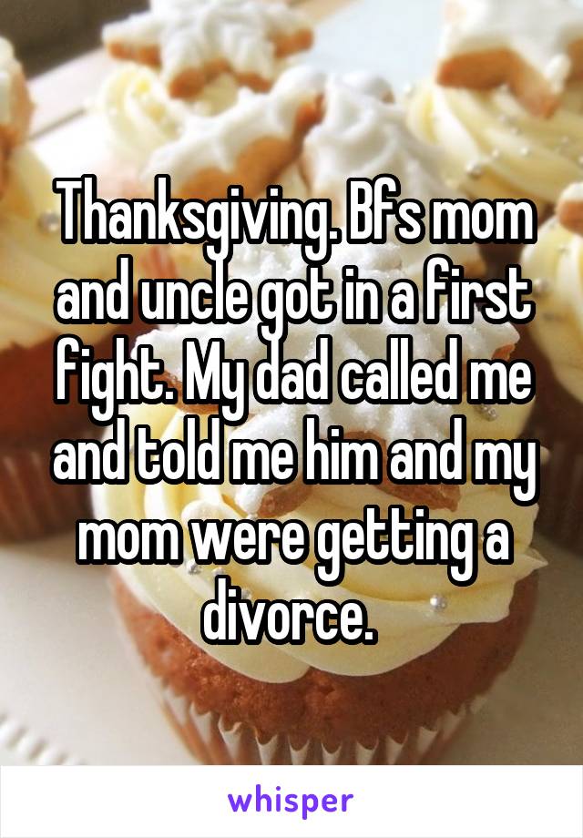 Thanksgiving. Bfs mom and uncle got in a first fight. My dad called me and told me him and my mom were getting a divorce. 