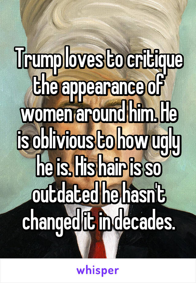 Trump loves to critique the appearance of women around him. He is oblivious to how ugly he is. His hair is so outdated he hasn't changed it in decades.