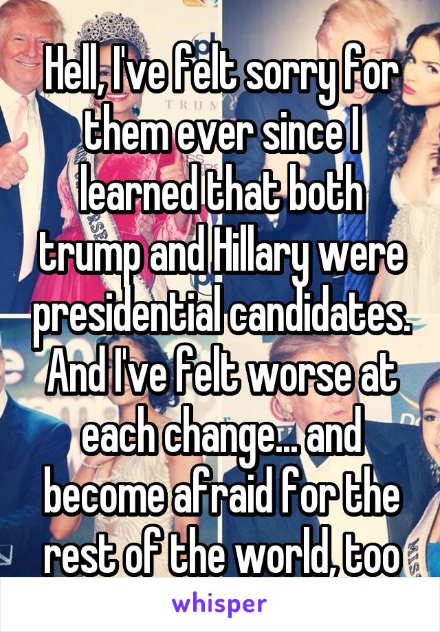 Hell, I've felt sorry for them ever since I learned that both trump and Hillary were presidential candidates. And I've felt worse at each change... and become afraid for the rest of the world, too