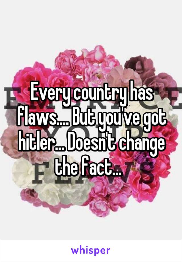 Every country has flaws.... But you've got hitler... Doesn't change the fact...  