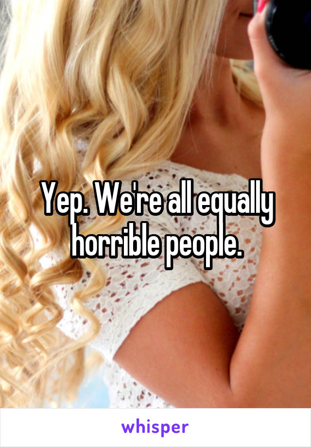 Yep. We're all equally horrible people.