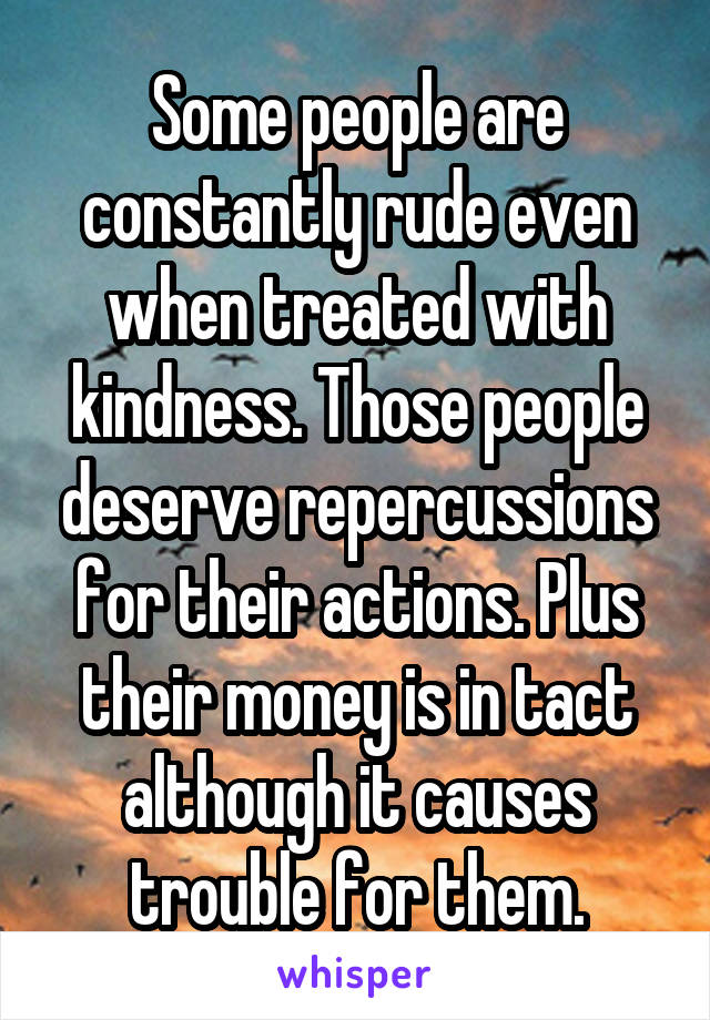 Some people are constantly rude even when treated with kindness. Those people deserve repercussions for their actions. Plus their money is in tact although it causes trouble for them.