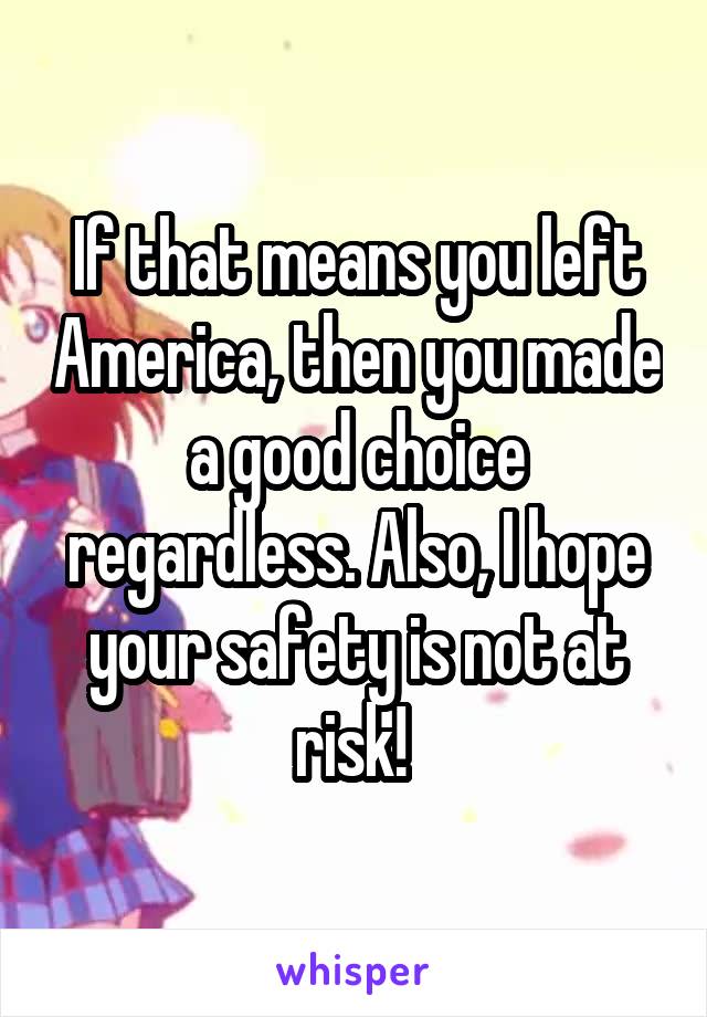 If that means you left America, then you made a good choice regardless. Also, I hope your safety is not at risk! 