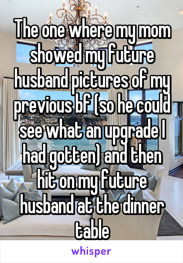 The one where my mom showed my future husband pictures of my previous bf (so he could see what an upgrade I had gotten) and then hit on my future husband at the dinner table