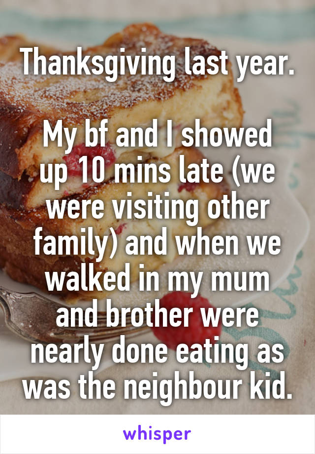 Thanksgiving last year. 
My bf and I showed up 10 mins late (we were visiting other family) and when we walked in my mum and brother were nearly done eating as was the neighbour kid.