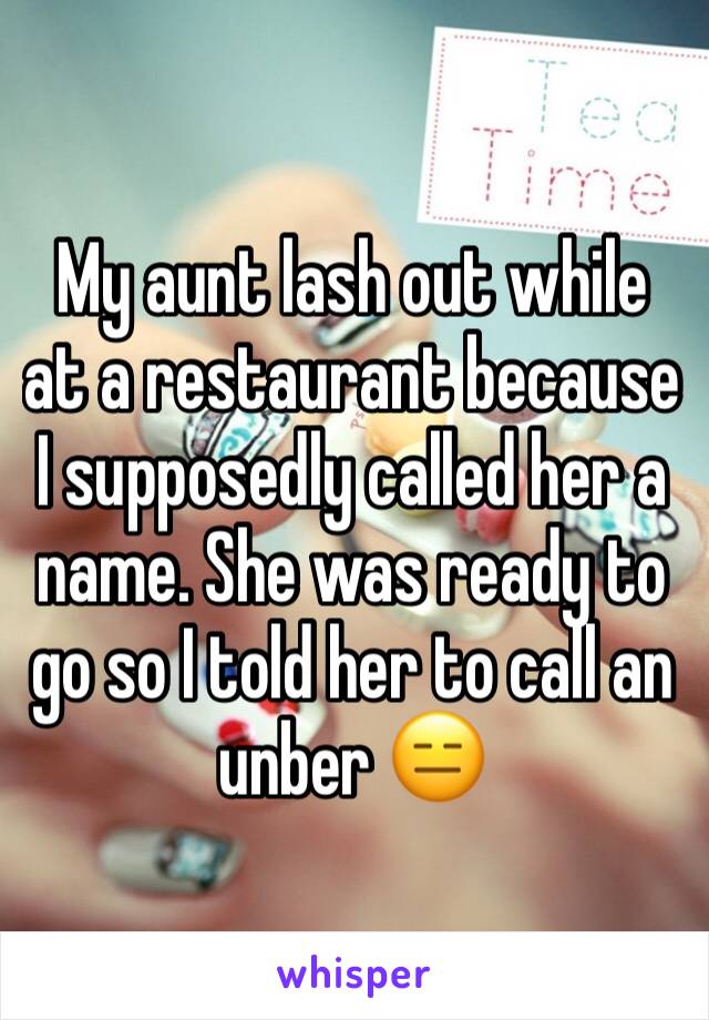 My aunt lash out while at a restaurant because I supposedly called her a name. She was ready to go so I told her to call an unber 😑