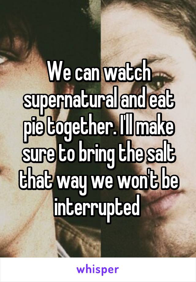 We can watch supernatural and eat pie together. I'll make sure to bring the salt that way we won't be interrupted 