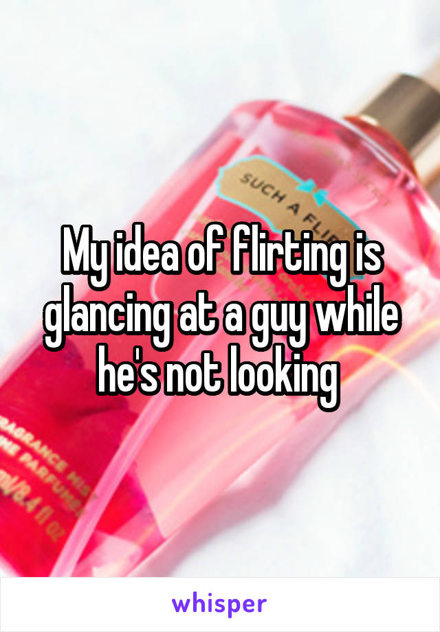 My idea of flirting is glancing at a guy while he's not looking 
