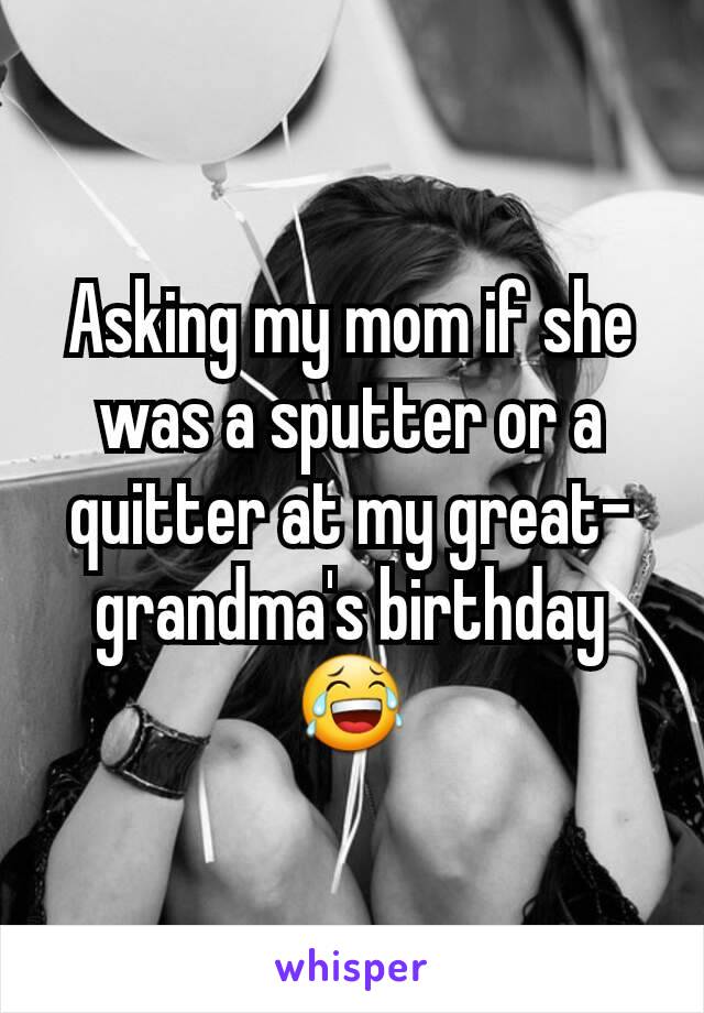 Asking my mom if she was a sputter or a quitter at my great-grandma's birthday 😂