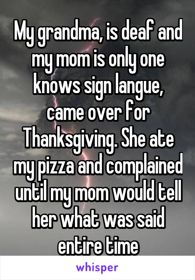 My grandma, is deaf and my mom is only one knows sign langue, came over for Thanksgiving. She ate my pizza and complained until my mom would tell her what was said entire time