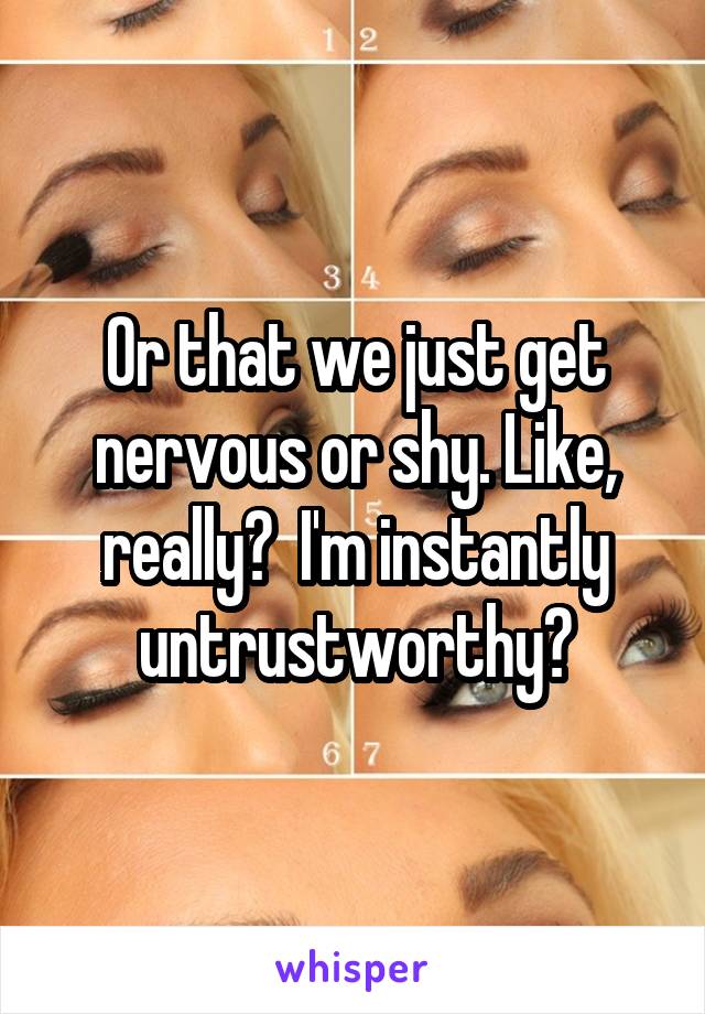 Or that we just get nervous or shy. Like, really?  I'm instantly untrustworthy?