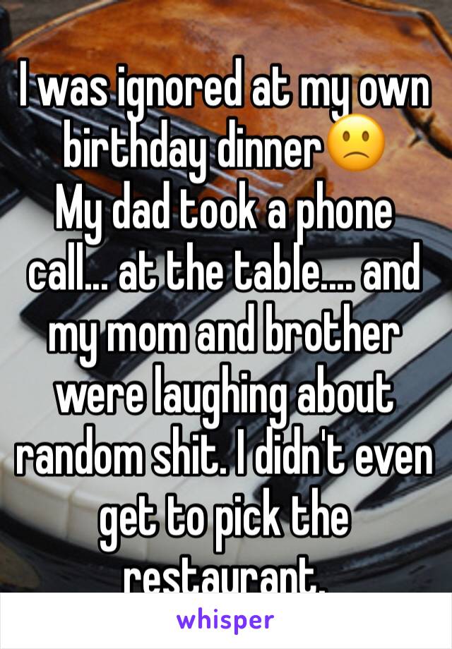 I was ignored at my own birthday dinner🙁
My dad took a phone call... at the table.... and my mom and brother were laughing about random shit. I didn't even get to pick the restaurant.