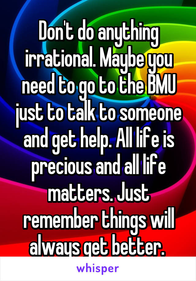 Don't do anything irrational. Maybe you need to go to the BMU just to talk to someone and get help. All life is precious and all life matters. Just remember things will always get better. 