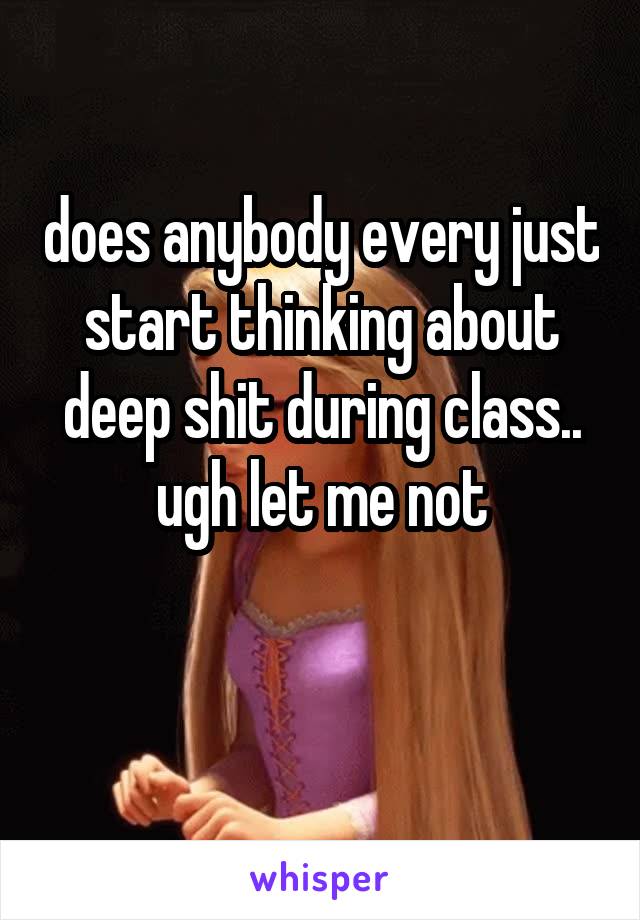 does anybody every just start thinking about deep shit during class.. ugh let me not

