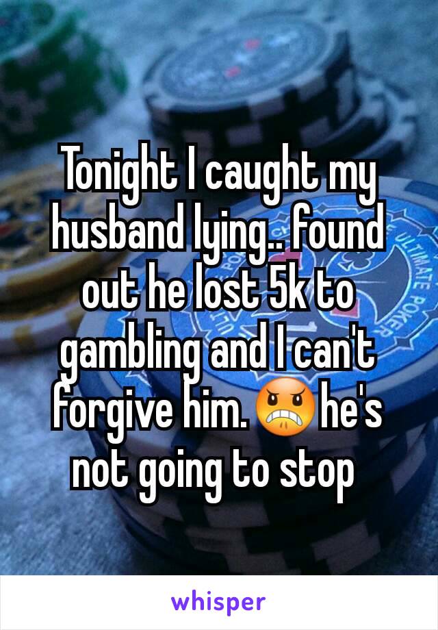 Tonight I caught my husband lying.. found out he lost 5k to gambling and I can't forgive him.😠he's not going to stop 