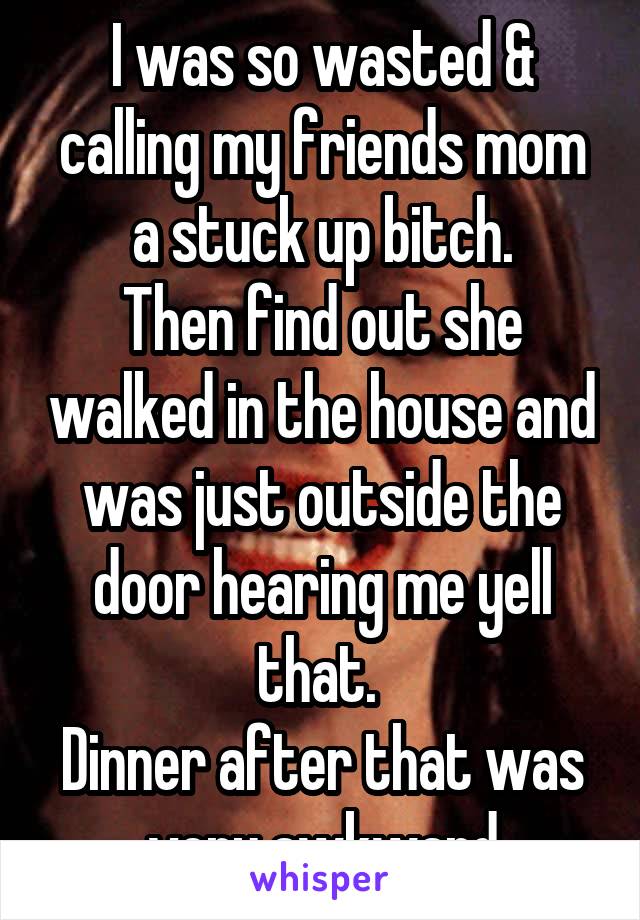 I was so wasted & calling my friends mom a stuck up bitch.
Then find out she walked in the house and was just outside the door hearing me yell that. 
Dinner after that was very awkward