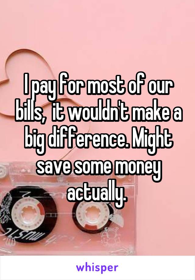 I pay for most of our bills,  it wouldn't make a big difference. Might save some money actually. 