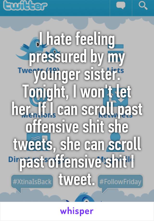 I hate feeling pressured by my younger sister. Tonight, I won't let her. If I can scroll past offensive shit she tweets, she can scroll past offensive shit I tweet.