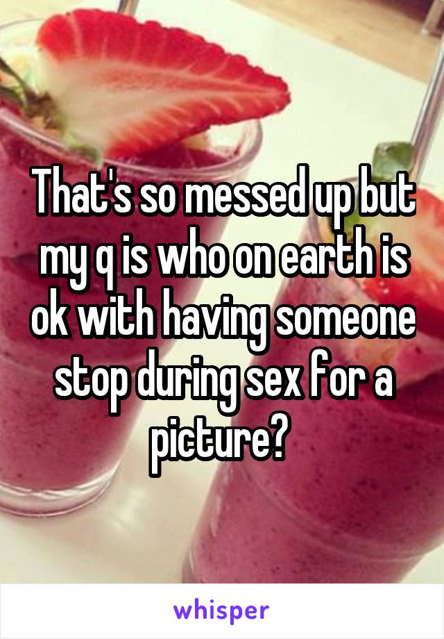 That's so messed up but my q is who on earth is ok with having someone stop during sex for a picture? 