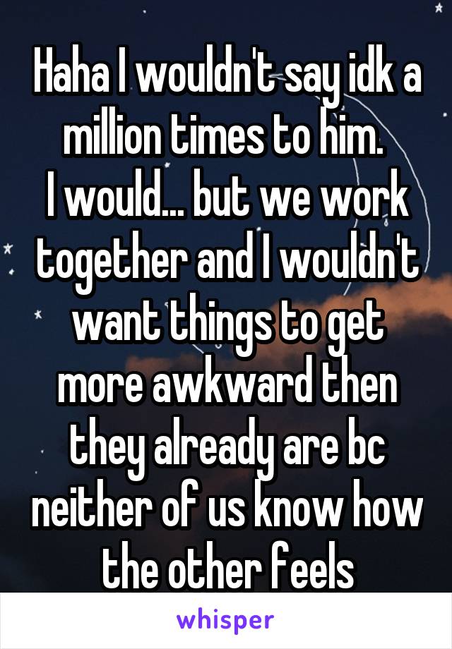 Haha I wouldn't say idk a million times to him. 
I would... but we work together and I wouldn't want things to get more awkward then they already are bc neither of us know how the other feels