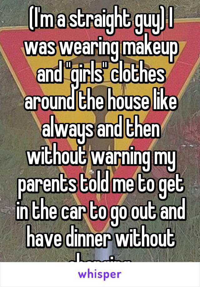 (I'm a straight guy) I was wearing makeup and "girls" clothes around the house like always and then without warning my parents told me to get in the car to go out and have dinner without changing.